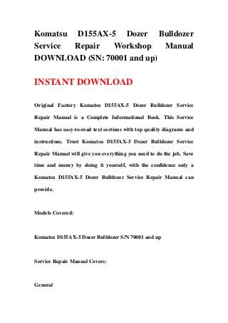 Komatsu D155AX-5 Dozer Bulldozer
Service Repair Workshop Manual
DOWNLOAD (SN: 70001 and up)
INSTANT DOWNLOAD
Original Factory Komatsu D155AX-5 Dozer Bulldozer Service
Repair Manual is a Complete Informational Book. This Service
Manual has easy-to-read text sections with top quality diagrams and
instructions. Trust Komatsu D155AX-5 Dozer Bulldozer Service
Repair Manual will give you everything you need to do the job. Save
time and money by doing it yourself, with the confidence only a
Komatsu D155AX-5 Dozer Bulldozer Service Repair Manual can
provide.
Models Covered:
Komatsu D155AX-5 Dozer Bulldozer S/N 70001 and up
Service Repair Manual Covers:
General
 