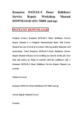 Komatsu D155AX-5 Dozer Bulldozer
Service Repair  Workshop    Manual
DOWNLOAD (SN: 76001 and up)

INSTANT DOWNLOAD

Original Factory Komatsu D155AX-5 Dozer Bulldozer Service

Repair Manual is a Complete Informational Book. This Service

Manual has easy-to-read text sections with top quality diagrams and

instructions. Trust Komatsu D155AX-5 Dozer Bulldozer Service

Repair Manual will give you everything you need to do the job. Save

time and money by doing it yourself, with the confidence only a

Komatsu D155AX-5 Dozer Bulldozer Service Repair Manual can

provide.



Models Covered:



Komatsu D155AX-5 Dozer Bulldozer S/N 76001 and up



Service Repair Manual Covers:



General
 