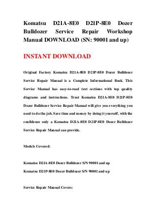 Komatsu D21A-8E0 D21P-8E0 Dozer
Bulldozer Service Repair Workshop
Manual DOWNLOAD (SN: 90001 and up)
INSTANT DOWNLOAD
Original Factory Komatsu D21A-8E0 D21P-8E0 Dozer Bulldozer
Service Repair Manual is a Complete Informational Book. This
Service Manual has easy-to-read text sections with top quality
diagrams and instructions. Trust Komatsu D21A-8E0 D21P-8E0
Dozer Bulldozer Service Repair Manual will give you everything you
need to do the job. Save time and money by doing it yourself, with the
confidence only a Komatsu D21A-8E0 D21P-8E0 Dozer Bulldozer
Service Repair Manual can provide.
Models Covered:
Komatsu D21A-8E0 Dozer Bulldozer S/N 90001 and up
Komatsu D21P-8E0 Dozer Bulldozer S/N 90001 and up
Service Repair Manual Covers:
 