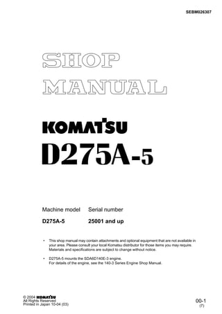 SEBM026307
Machine model Serial number
• This shop manual may contain attachments and optional equipment that are not available in
your area. Please consult your local Komatsu distributor for those items you may require.
Materials and specifications are subject to change without notice.
• D275A-5 mounts the SDA6D140E-3 engine.
For details of the engine, see the 140-3 Series Engine Shop Manual.
D275A-5 25001 and up
00-1
(7)
© 2004
All Rights Reserved
Printed in Japan 10-04 (03)
 