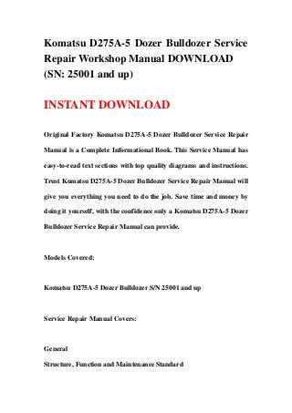 Komatsu D275A-5 Dozer Bulldozer Service
Repair Workshop Manual DOWNLOAD
(SN: 25001 and up)
INSTANT DOWNLOAD
Original Factory Komatsu D275A-5 Dozer Bulldozer Service Repair
Manual is a Complete Informational Book. This Service Manual has
easy-to-read text sections with top quality diagrams and instructions.
Trust Komatsu D275A-5 Dozer Bulldozer Service Repair Manual will
give you everything you need to do the job. Save time and money by
doing it yourself, with the confidence only a Komatsu D275A-5 Dozer
Bulldozer Service Repair Manual can provide.
Models Covered:
Komatsu D275A-5 Dozer Bulldozer S/N 25001 and up
Service Repair Manual Covers:
General
Structure, Function and Maintenance Standard
 