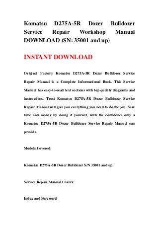 Komatsu D275A-5R Dozer Bulldozer
Service Repair Workshop Manual
DOWNLOAD (SN: 35001 and up)
INSTANT DOWNLOAD
Original Factory Komatsu D275A-5R Dozer Bulldozer Service
Repair Manual is a Complete Informational Book. This Service
Manual has easy-to-read text sections with top quality diagrams and
instructions. Trust Komatsu D275A-5R Dozer Bulldozer Service
Repair Manual will give you everything you need to do the job. Save
time and money by doing it yourself, with the confidence only a
Komatsu D275A-5R Dozer Bulldozer Service Repair Manual can
provide.
Models Covered:
Komatsu D275A-5R Dozer Bulldozer S/N 35001 and up
Service Repair Manual Covers:
Index and Foreword
 