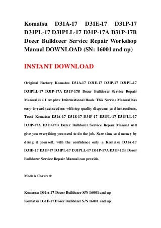 Komatsu D31A-17 D31E-17 D31P-17
D31PL-17 D31PLL-17 D31P-17A D31P-17B
Dozer Bulldozer Service Repair Workshop
Manual DOWNLOAD (SN: 16001 and up)
INSTANT DOWNLOAD
Original Factory Komatsu D31A-17 D31E-17 D31P-17 D31PL-17
D31PLL-17 D31P-17A D31P-17B Dozer Bulldozer Service Repair
Manual is a Complete Informational Book. This Service Manual has
easy-to-read text sections with top quality diagrams and instructions.
Trust Komatsu D31A-17 D31E-17 D31P-17 D31PL-17 D31PLL-17
D31P-17A D31P-17B Dozer Bulldozer Service Repair Manual will
give you everything you need to do the job. Save time and money by
doing it yourself, with the confidence only a Komatsu D31A-17
D31E-17 D31P-17 D31PL-17 D31PLL-17 D31P-17A D31P-17B Dozer
Bulldozer Service Repair Manual can provide.
Models Covered:
Komatsu D31A-17 Dozer Bulldozer S/N 16001 and up
Komatsu D31E-17 Dozer Bulldozer S/N 16001 and up
 