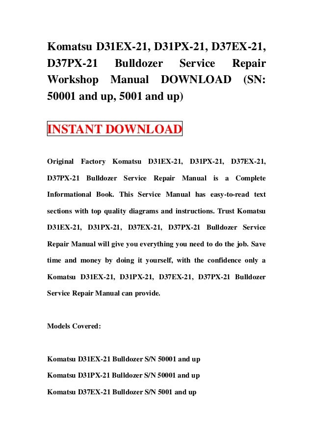 Komatsu D31EX-21, D31PX-21, D37EX-21,
D37PX-21 Bulldozer Service Repair
Workshop Manual DOWNLOAD (SN:
50001 and up, 5001 and up)
INSTANT DOWNLOAD
Original Factory Komatsu D31EX-21, D31PX-21, D37EX-21,
D37PX-21 Bulldozer Service Repair Manual is a Complete
Informational Book. This Service Manual has easy-to-read text
sections with top quality diagrams and instructions. Trust Komatsu
D31EX-21, D31PX-21, D37EX-21, D37PX-21 Bulldozer Service
Repair Manual will give you everything you need to do the job. Save
time and money by doing it yourself, with the confidence only a
Komatsu D31EX-21, D31PX-21, D37EX-21, D37PX-21 Bulldozer
Service Repair Manual can provide.
Models Covered:
Komatsu D31EX-21 Bulldozer S/N 50001 and up
Komatsu D31PX-21 Bulldozer S/N 50001 and up
Komatsu D37EX-21 Bulldozer S/N 5001 and up
 