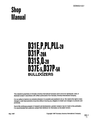 SEBMOOI 007
Shop
Manual
D31E,P,Pl,l’ll=~o
D31BOA
D31&ho
D37E=!i,D37p=sr
BULLDOZERS
This material is proprietary to Komatsu America International Company and is not to be reproduced, used, or
disciosed except in accordance with written authorization from Komatsu America lntemational Company.
It is our policy to improve our products whenever it is possible and practical to do so. We reserve the right to make
changes or add improvements at any time wlthout Incurring any obligation to install such changes on products sold
previously.
Due to this continuous program of research and development, periodic revisions may be made to this publication.
It is recommended that customers contact their distributor for information on the latest revision.
May 1997 Copyright 1997 Komatsu America International Company
oo&
 