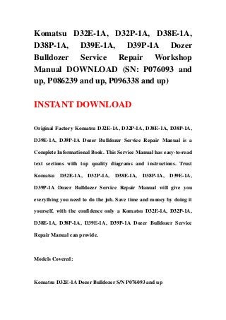 Komatsu D32E-1A, D32P-1A, D38E-1A,
D38P-1A, D39E-1A, D39P-1A Dozer
Bulldozer Service Repair Workshop
Manual DOWNLOAD (SN: P076093 and
up, P086239 and up, P096338 and up)
INSTANT DOWNLOAD
Original Factory Komatsu D32E-1A, D32P-1A, D38E-1A, D38P-1A,
D39E-1A, D39P-1A Dozer Bulldozer Service Repair Manual is a
Complete Informational Book. This Service Manual has easy-to-read
text sections with top quality diagrams and instructions. Trust
Komatsu D32E-1A, D32P-1A, D38E-1A, D38P-1A, D39E-1A,
D39P-1A Dozer Bulldozer Service Repair Manual will give you
everything you need to do the job. Save time and money by doing it
yourself, with the confidence only a Komatsu D32E-1A, D32P-1A,
D38E-1A, D38P-1A, D39E-1A, D39P-1A Dozer Bulldozer Service
Repair Manual can provide.
Models Covered:
Komatsu D32E-1A Dozer Bulldozer S/N P076093 and up
 