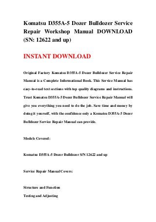 Komatsu D355A-5 Dozer Bulldozer Service
Repair Workshop Manual DOWNLOAD
(SN: 12622 and up)
INSTANT DOWNLOAD
Original Factory Komatsu D355A-5 Dozer Bulldozer Service Repair
Manual is a Complete Informational Book. This Service Manual has
easy-to-read text sections with top quality diagrams and instructions.
Trust Komatsu D355A-5 Dozer Bulldozer Service Repair Manual will
give you everything you need to do the job. Save time and money by
doing it yourself, with the confidence only a Komatsu D355A-5 Dozer
Bulldozer Service Repair Manual can provide.
Models Covered:
Komatsu D355A-5 Dozer Bulldozer S/N 12622 and up
Service Repair Manual Covers:
Structure and Function
Testing and Adjusting
 