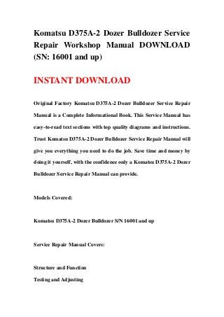 Komatsu D375A-2 Dozer Bulldozer Service
Repair Workshop Manual DOWNLOAD
(SN: 16001 and up)
INSTANT DOWNLOAD
Original Factory Komatsu D375A-2 Dozer Bulldozer Service Repair
Manual is a Complete Informational Book. This Service Manual has
easy-to-read text sections with top quality diagrams and instructions.
Trust Komatsu D375A-2 Dozer Bulldozer Service Repair Manual will
give you everything you need to do the job. Save time and money by
doing it yourself, with the confidence only a Komatsu D375A-2 Dozer
Bulldozer Service Repair Manual can provide.
Models Covered:
Komatsu D375A-2 Dozer Bulldozer S/N 16001 and up
Service Repair Manual Covers:
Structure and Function
Testing and Adjusting
 