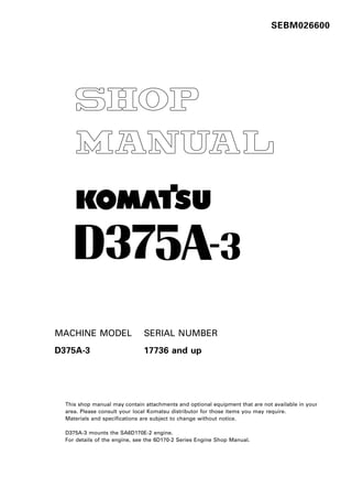 SEBM026600
1
MACHINE MODEL SERIAL NUMBER
D375A-3 17736 and up
This shop manual may contain attachments and optional equipment that are not available in your
area. Please consult your local Komatsu distributor for those items you may require.
Materials and specifications are subject to change without notice.
D375A-3 mounts the SA6D170E-2 engine.
For details of the engine, see the 6D170-2 Series Engine Shop Manual.
-
 