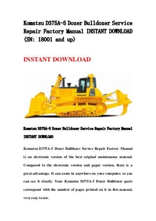 Komatsu D375A-5 Dozer Bulldozer Service
Repair Factory Manual INSTANT DOWNLOAD
(SN: 18001 and up)
INSTANT DOWNLOAD
Komatsu D375A-5 Dozer Bulldozer Service Repair Factory Manual
INSTANT DOWNLOAD
Komatsu D375A-5 Dozer Bulldozer Service Repair Factory Manual
is an electronic version of the best original maintenance manual.
Compared to the electronic version and paper version, there is a
great advantage. It can zoom in anywhere on your computer, so you
can see it clearly. Your Komatsu D375A-5 Dozer Bulldozer parts
correspond with the number of pages printed on it in this manual,
very easy to use.
 