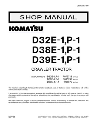 SHOP MANUAL
CEBM003100
CRAWLER TRACTOR
SERIAL NUMBERS D32E-1,P-1 P075718 and up
D38E-1,P-1 P085799 and up
D39E-1,P-1 P095872 and up
This material is proprietary to Komatsu and is not to be reproduced, used, or disclosed except in accordance with written
authorization from Komatsu.
It is our policy to improve our products whenever it is possible and practical to do so. We reserve the right to make
changes or add improvements at any time without incurring any obligation to install such changes on products sold
previously.
Due to this continuous program of research and development, periodic revisions may be made to this publication. It is
recommended that customers contact their distributor for information on the latest revision.
NOV 98 COPYRIGHT 1998 KOMATSU AMERICA INTERNATIONAL COMPANY
 