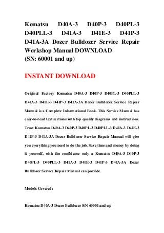 Komatsu D40A-3 D40P-3 D40PL-3
D40PLL-3 D41A-3 D41E-3 D41P-3
D41A-3A Dozer Bulldozer Service Repair
Workshop Manual DOWNLOAD
(SN: 60001 and up)
INSTANT DOWNLOAD
Original Factory Komatsu D40A-3 D40P-3 D40PL-3 D40PLL-3
D41A-3 D41E-3 D41P-3 D41A-3A Dozer Bulldozer Service Repair
Manual is a Complete Informational Book. This Service Manual has
easy-to-read text sections with top quality diagrams and instructions.
Trust Komatsu D40A-3 D40P-3 D40PL-3 D40PLL-3 D41A-3 D41E-3
D41P-3 D41A-3A Dozer Bulldozer Service Repair Manual will give
you everything you need to do the job. Save time and money by doing
it yourself, with the confidence only a Komatsu D40A-3 D40P-3
D40PL-3 D40PLL-3 D41A-3 D41E-3 D41P-3 D41A-3A Dozer
Bulldozer Service Repair Manual can provide.
Models Covered:
Komatsu D40A-3 Dozer Bulldozer S/N 60001 and up
 