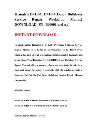 Komatsu D41E-6, D41P-6 Dozer Bulldozer
Service Repair Workshop Manual
DOWNLOAD (SN: B40001 and up)
INSTANT DOWNLOAD
Original Factory Komatsu D41E-6, D41P-6 Dozer Bulldozer Service
Repair Manual is a Complete Informational Book. This Service
Manual has easy-to-read text sections with top quality diagrams and
instructions. Trust Komatsu D41E-6, D41P-6 Dozer Bulldozer Service
Repair Manual will give you everything you need to do the job. Save
time and money by doing it yourself, with the confidence only a
Komatsu D41E-6, D41P-6 Dozer Bulldozer Service Repair Manual
can provide.
Models Covered:
Komatsu D41E-6 Dozer Bulldozer S/N B40001 and up
Komatsu D41P-6 Dozer Bulldozer S/N B40001 and up
Service Repair Manual Covers:
 