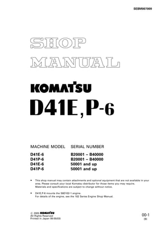 00-1
012406
SEBM007009
C 2005 1
All Rights Reserved
Printed in Japan 06-05(03)
MACHINE MODEL SERIAL NUMBER
D41E-6 B20001 – B40000
D41P-6 B20001 – B40000
D41E-6 50001 and up
D41P-6 50001 and up
-
1
,
•
•
This shop manual may contain attachments and optional equipment that are not available in your
area. Please consult your local Komatsu distributor for those items you may require.
Materials and specifications are subject to change without notice.
D41E,P-6 mounts the S6D102-1 engine.
For details of the engine, see the 102 Series Engine Shop Manual.
(9)
 