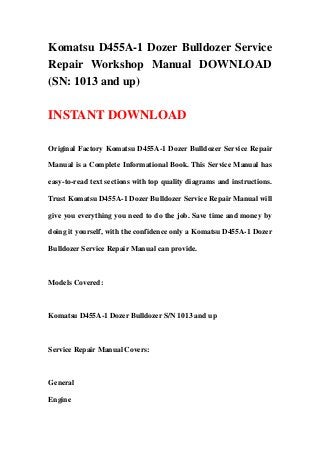 Komatsu D455A-1 Dozer Bulldozer Service
Repair Workshop Manual DOWNLOAD
(SN: 1013 and up)

INSTANT DOWNLOAD

Original Factory Komatsu D455A-1 Dozer Bulldozer Service Repair

Manual is a Complete Informational Book. This Service Manual has

easy-to-read text sections with top quality diagrams and instructions.

Trust Komatsu D455A-1 Dozer Bulldozer Service Repair Manual will

give you everything you need to do the job. Save time and money by

doing it yourself, with the confidence only a Komatsu D455A-1 Dozer

Bulldozer Service Repair Manual can provide.



Models Covered:



Komatsu D455A-1 Dozer Bulldozer S/N 1013 and up



Service Repair Manual Covers:



General

Engine
 