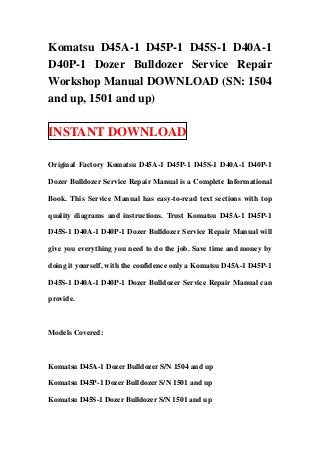 Komatsu D45A-1 D45P-1 D45S-1 D40A-1
D40P-1 Dozer Bulldozer Service Repair
Workshop Manual DOWNLOAD (SN: 1504
and up, 1501 and up)

INSTANT DOWNLOAD

Original Factory Komatsu D45A-1 D45P-1 D45S-1 D40A-1 D40P-1

Dozer Bulldozer Service Repair Manual is a Complete Informational

Book. This Service Manual has easy-to-read text sections with top

quality diagrams and instructions. Trust Komatsu D45A-1 D45P-1

D45S-1 D40A-1 D40P-1 Dozer Bulldozer Service Repair Manual will

give you everything you need to do the job. Save time and money by

doing it yourself, with the confidence only a Komatsu D45A-1 D45P-1

D45S-1 D40A-1 D40P-1 Dozer Bulldozer Service Repair Manual can

provide.



Models Covered:



Komatsu D45A-1 Dozer Bulldozer S/N 1504 and up

Komatsu D45P-1 Dozer Bulldozer S/N 1501 and up

Komatsu D45S-1 Dozer Bulldozer S/N 1501 and up
 