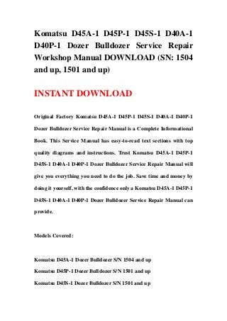 Komatsu D45A-1 D45P-1 D45S-1 D40A-1
D40P-1 Dozer Bulldozer Service Repair
Workshop Manual DOWNLOAD (SN: 1504
and up, 1501 and up)
INSTANT DOWNLOAD
Original Factory Komatsu D45A-1 D45P-1 D45S-1 D40A-1 D40P-1
Dozer Bulldozer Service Repair Manual is a Complete Informational
Book. This Service Manual has easy-to-read text sections with top
quality diagrams and instructions. Trust Komatsu D45A-1 D45P-1
D45S-1 D40A-1 D40P-1 Dozer Bulldozer Service Repair Manual will
give you everything you need to do the job. Save time and money by
doing it yourself, with the confidence only a Komatsu D45A-1 D45P-1
D45S-1 D40A-1 D40P-1 Dozer Bulldozer Service Repair Manual can
provide.
Models Covered:
Komatsu D45A-1 Dozer Bulldozer S/N 1504 and up
Komatsu D45P-1 Dozer Bulldozer S/N 1501 and up
Komatsu D45S-1 Dozer Bulldozer S/N 1501 and up
 