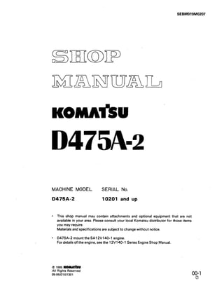 D475A-2
MACHINE MODEL SERIAL No.
D475A-2 10201 and up
l This shop manual may contain attachments and optional equipment that are not
available in your area. Please consult your local Komatsu distributor for those items
you may require.
Materials and specifications are subject to change without notice.
l D475A-2 mount the SA12Vl40-1 engine.
For details of the engine, see the 12V140-1 Series Engine Shop Manual.
(Q1995KW*U
All Rights Reserved
09-95(01)01301 00&l
 