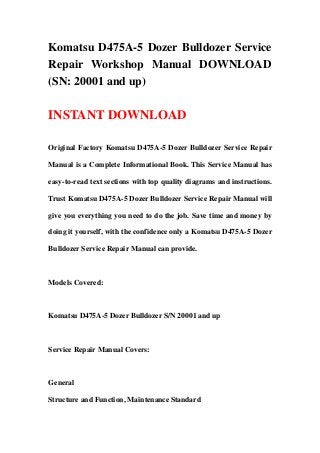 Komatsu D475A-5 Dozer Bulldozer Service
Repair Workshop Manual DOWNLOAD
(SN: 20001 and up)
INSTANT DOWNLOAD
Original Factory Komatsu D475A-5 Dozer Bulldozer Service Repair
Manual is a Complete Informational Book. This Service Manual has
easy-to-read text sections with top quality diagrams and instructions.
Trust Komatsu D475A-5 Dozer Bulldozer Service Repair Manual will
give you everything you need to do the job. Save time and money by
doing it yourself, with the confidence only a Komatsu D475A-5 Dozer
Bulldozer Service Repair Manual can provide.
Models Covered:
Komatsu D475A-5 Dozer Bulldozer S/N 20001 and up
Service Repair Manual Covers:
General
Structure and Function, Maintenance Standard
 