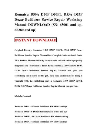 Komatsu D50A D50P D50PL D53A D53P
Dozer Bulldozer Service Repair Workshop
Manual DOWNLOAD (SN: 65001 and up,
65280 and up)

INSTANT DOWNLOAD

Original Factory Komatsu D50A D50P D50PL D53A D53P Dozer

Bulldozer Service Repair Manual is a Complete Informational Book.

This Service Manual has easy-to-read text sections with top quality

diagrams and instructions. Trust Komatsu D50A D50P D50PL D53A

D53P Dozer Bulldozer Service Repair Manual will give you

everything you need to do the job. Save time and money by doing it

yourself, with the confidence only a Komatsu D50A D50P D50PL

D53A D53P Dozer Bulldozer Service Repair Manual can provide.



Models Covered:



Komatsu D50A-16 Dozer Bulldozer S/N 65001 and up

Komatsu D50P-16 Dozer Bulldozer S/N 65001 and up

Komatsu D50PL-16 Dozer Bulldozer S/N 65001 and up

Komatsu D53A-16 Dozer Bulldozer S/N 65001 and up
 