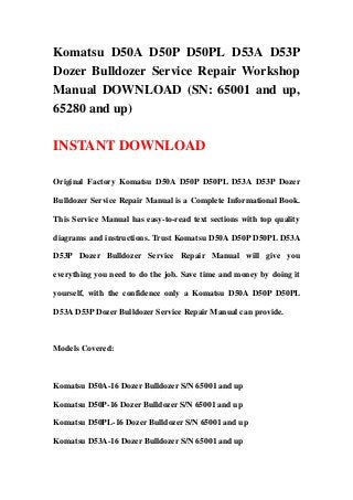 Komatsu D50A D50P D50PL D53A D53P
Dozer Bulldozer Service Repair Workshop
Manual DOWNLOAD (SN: 65001 and up,
65280 and up)
INSTANT DOWNLOAD
Original Factory Komatsu D50A D50P D50PL D53A D53P Dozer
Bulldozer Service Repair Manual is a Complete Informational Book.
This Service Manual has easy-to-read text sections with top quality
diagrams and instructions. Trust Komatsu D50A D50P D50PL D53A
D53P Dozer Bulldozer Service Repair Manual will give you
everything you need to do the job. Save time and money by doing it
yourself, with the confidence only a Komatsu D50A D50P D50PL
D53A D53P Dozer Bulldozer Service Repair Manual can provide.
Models Covered:
Komatsu D50A-16 Dozer Bulldozer S/N 65001 and up
Komatsu D50P-16 Dozer Bulldozer S/N 65001 and up
Komatsu D50PL-16 Dozer Bulldozer S/N 65001 and up
Komatsu D53A-16 Dozer Bulldozer S/N 65001 and up
 