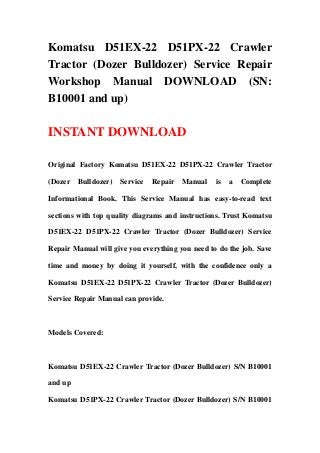 Komatsu D51EX-22 D51PX-22 Crawler
Tractor (Dozer Bulldozer) Service Repair
Workshop Manual DOWNLOAD (SN:
B10001 and up)
INSTANT DOWNLOAD
Original Factory Komatsu D51EX-22 D51PX-22 Crawler Tractor
(Dozer Bulldozer) Service Repair Manual is a Complete
Informational Book. This Service Manual has easy-to-read text
sections with top quality diagrams and instructions. Trust Komatsu
D51EX-22 D51PX-22 Crawler Tractor (Dozer Bulldozer) Service
Repair Manual will give you everything you need to do the job. Save
time and money by doing it yourself, with the confidence only a
Komatsu D51EX-22 D51PX-22 Crawler Tractor (Dozer Bulldozer)
Service Repair Manual can provide.
Models Covered:
Komatsu D51EX-22 Crawler Tractor (Dozer Bulldozer) S/N B10001
and up
Komatsu D51PX-22 Crawler Tractor (Dozer Bulldozer) S/N B10001
 