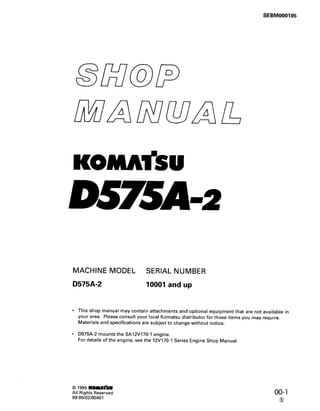 SEBM000105
KOMA’SU
D57SA=z
MACHINE MODEL SERIAL NUMBER
D575A-2 10001 and up
This shop manual may contain attachments and optional equipment that are not available in
your area. Please consult your local Komatsu distributor for those items you may require.
Materials and specifications are subject to change without notice.
D575A-2 mounts the SA12V170-1 engine.
For details of the engine, see the 12V170-1 Series Engine Shop Manual.
0 1995 K-lb!
All Rights Reserved
09-95(02)00401
00-l
0
 