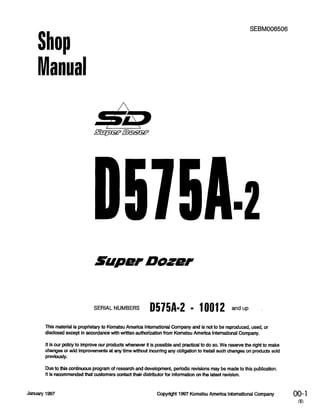 Shop
Manual
SEBM006506
Supef Dozef
SERIAL NUMBERS D575A-2 - 10012 andup
This material is proprietary to Komatsu America international Company and is not to be reproduced, used, or
disclosed except in accordance with written authorization from Komatsu America International Company.
It is our policy to improve our products whenever it is possible and practical to do so. We reserve the right to make
changes or add improvements at any time without incurring any obligation to install such changes on products sold
previously.
Due to this continuous program of research and development, periodic revisions may be made to this publication.
It is recommended that customers contact their distributor for information on the latest revision.
January 1997 Copyright 1997 Komatsu America International Company 00-l
m
 