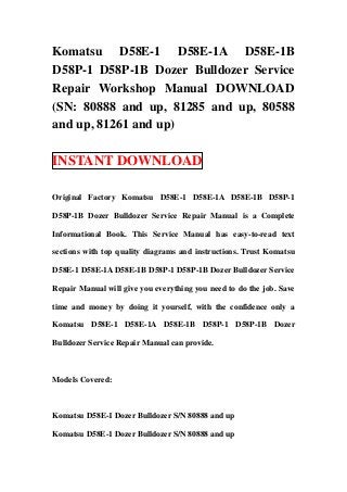Komatsu D58E-1 D58E-1A D58E-1B
D58P-1 D58P-1B Dozer Bulldozer Service
Repair Workshop Manual DOWNLOAD
(SN: 80888 and up, 81285 and up, 80588
and up, 81261 and up)

INSTANT DOWNLOAD

Original Factory Komatsu D58E-1 D58E-1A D58E-1B D58P-1

D58P-1B Dozer Bulldozer Service Repair Manual is a Complete

Informational Book. This Service Manual has easy-to-read text

sections with top quality diagrams and instructions. Trust Komatsu

D58E-1 D58E-1A D58E-1B D58P-1 D58P-1B Dozer Bulldozer Service

Repair Manual will give you everything you need to do the job. Save

time and money by doing it yourself, with the confidence only a

Komatsu D58E-1 D58E-1A D58E-1B D58P-1 D58P-1B Dozer

Bulldozer Service Repair Manual can provide.



Models Covered:



Komatsu D58E-1 Dozer Bulldozer S/N 80888 and up

Komatsu D58E-1 Dozer Bulldozer S/N 80888 and up
 