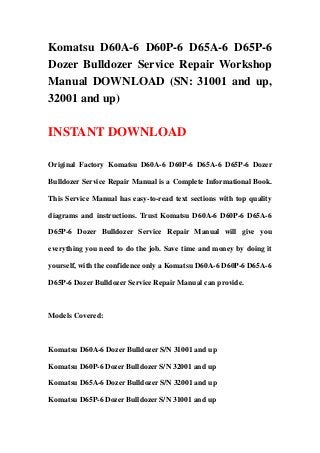 Komatsu D60A-6 D60P-6 D65A-6 D65P-6
Dozer Bulldozer Service Repair Workshop
Manual DOWNLOAD (SN: 31001 and up,
32001 and up)
INSTANT DOWNLOAD
Original Factory Komatsu D60A-6 D60P-6 D65A-6 D65P-6 Dozer
Bulldozer Service Repair Manual is a Complete Informational Book.
This Service Manual has easy-to-read text sections with top quality
diagrams and instructions. Trust Komatsu D60A-6 D60P-6 D65A-6
D65P-6 Dozer Bulldozer Service Repair Manual will give you
everything you need to do the job. Save time and money by doing it
yourself, with the confidence only a Komatsu D60A-6 D60P-6 D65A-6
D65P-6 Dozer Bulldozer Service Repair Manual can provide.
Models Covered:
Komatsu D60A-6 Dozer Bulldozer S/N 31001 and up
Komatsu D60P-6 Dozer Bulldozer S/N 32001 and up
Komatsu D65A-6 Dozer Bulldozer S/N 32001 and up
Komatsu D65P-6 Dozer Bulldozer S/N 31001 and up
 