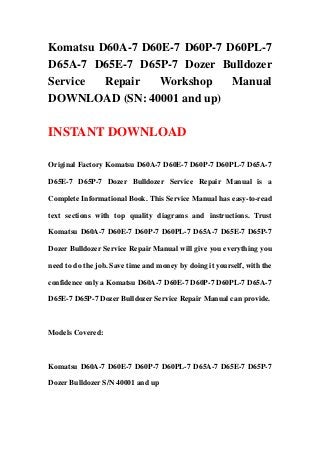 Komatsu D60A-7 D60E-7 D60P-7 D60PL-7
D65A-7 D65E-7 D65P-7 Dozer Bulldozer
Service Repair Workshop Manual
DOWNLOAD (SN: 40001 and up)
INSTANT DOWNLOAD
Original Factory Komatsu D60A-7 D60E-7 D60P-7 D60PL-7 D65A-7
D65E-7 D65P-7 Dozer Bulldozer Service Repair Manual is a
Complete Informational Book. This Service Manual has easy-to-read
text sections with top quality diagrams and instructions. Trust
Komatsu D60A-7 D60E-7 D60P-7 D60PL-7 D65A-7 D65E-7 D65P-7
Dozer Bulldozer Service Repair Manual will give you everything you
need to do the job. Save time and money by doing it yourself, with the
confidence only a Komatsu D60A-7 D60E-7 D60P-7 D60PL-7 D65A-7
D65E-7 D65P-7 Dozer Bulldozer Service Repair Manual can provide.
Models Covered:
Komatsu D60A-7 D60E-7 D60P-7 D60PL-7 D65A-7 D65E-7 D65P-7
Dozer Bulldozer S/N 40001 and up
 