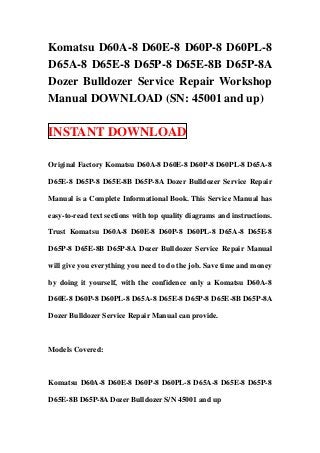 Komatsu D60A-8 D60E-8 D60P-8 D60PL-8
D65A-8 D65E-8 D65P-8 D65E-8B D65P-8A
Dozer Bulldozer Service Repair Workshop
Manual DOWNLOAD (SN: 45001 and up)

INSTANT DOWNLOAD

Original Factory Komatsu D60A-8 D60E-8 D60P-8 D60PL-8 D65A-8

D65E-8 D65P-8 D65E-8B D65P-8A Dozer Bulldozer Service Repair

Manual is a Complete Informational Book. This Service Manual has

easy-to-read text sections with top quality diagrams and instructions.

Trust Komatsu D60A-8 D60E-8 D60P-8 D60PL-8 D65A-8 D65E-8

D65P-8 D65E-8B D65P-8A Dozer Bulldozer Service Repair Manual

will give you everything you need to do the job. Save time and money

by doing it yourself, with the confidence only a Komatsu D60A-8

D60E-8 D60P-8 D60PL-8 D65A-8 D65E-8 D65P-8 D65E-8B D65P-8A

Dozer Bulldozer Service Repair Manual can provide.



Models Covered:



Komatsu D60A-8 D60E-8 D60P-8 D60PL-8 D65A-8 D65E-8 D65P-8

D65E-8B D65P-8A Dozer Bulldozer S/N 45001 and up
 