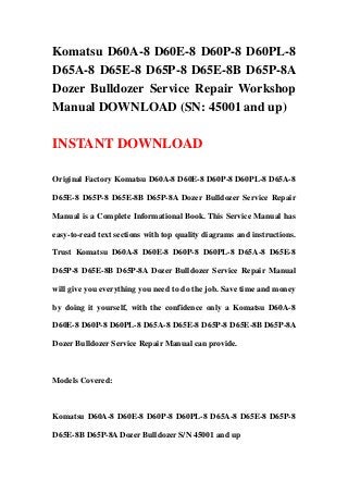 Komatsu D60A-8 D60E-8 D60P-8 D60PL-8
D65A-8 D65E-8 D65P-8 D65E-8B D65P-8A
Dozer Bulldozer Service Repair Workshop
Manual DOWNLOAD (SN: 45001 and up)
INSTANT DOWNLOAD
Original Factory Komatsu D60A-8 D60E-8 D60P-8 D60PL-8 D65A-8
D65E-8 D65P-8 D65E-8B D65P-8A Dozer Bulldozer Service Repair
Manual is a Complete Informational Book. This Service Manual has
easy-to-read text sections with top quality diagrams and instructions.
Trust Komatsu D60A-8 D60E-8 D60P-8 D60PL-8 D65A-8 D65E-8
D65P-8 D65E-8B D65P-8A Dozer Bulldozer Service Repair Manual
will give you everything you need to do the job. Save time and money
by doing it yourself, with the confidence only a Komatsu D60A-8
D60E-8 D60P-8 D60PL-8 D65A-8 D65E-8 D65P-8 D65E-8B D65P-8A
Dozer Bulldozer Service Repair Manual can provide.
Models Covered:
Komatsu D60A-8 D60E-8 D60P-8 D60PL-8 D65A-8 D65E-8 D65P-8
D65E-8B D65P-8A Dozer Bulldozer S/N 45001 and up
 