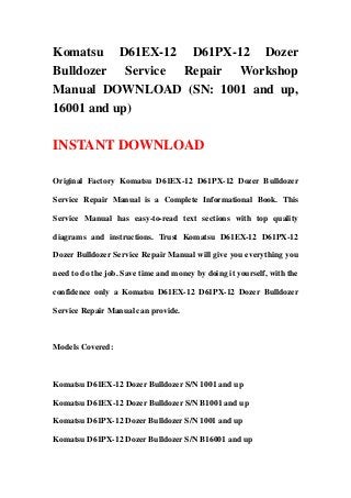 Komatsu D61EX-12 D61PX-12 Dozer
Bulldozer Service Repair Workshop
Manual DOWNLOAD (SN: 1001 and up,
16001 and up)
INSTANT DOWNLOAD
Original Factory Komatsu D61EX-12 D61PX-12 Dozer Bulldozer
Service Repair Manual is a Complete Informational Book. This
Service Manual has easy-to-read text sections with top quality
diagrams and instructions. Trust Komatsu D61EX-12 D61PX-12
Dozer Bulldozer Service Repair Manual will give you everything you
need to do the job. Save time and money by doing it yourself, with the
confidence only a Komatsu D61EX-12 D61PX-12 Dozer Bulldozer
Service Repair Manual can provide.
Models Covered:
Komatsu D61EX-12 Dozer Bulldozer S/N 1001 and up
Komatsu D61EX-12 Dozer Bulldozer S/N B1001 and up
Komatsu D61PX-12 Dozer Bulldozer S/N 1001 and up
Komatsu D61PX-12 Dozer Bulldozer S/N B16001 and up
 