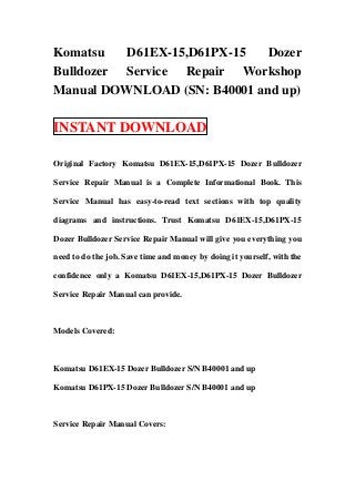 Komatsu   D61EX-15,D61PX-15   Dozer
Bulldozer Service Repair Workshop
Manual DOWNLOAD (SN: B40001 and up)

INSTANT DOWNLOAD

Original Factory Komatsu D61EX-15,D61PX-15 Dozer Bulldozer

Service Repair Manual is a Complete Informational Book. This

Service Manual has easy-to-read text sections with top quality

diagrams and instructions. Trust Komatsu D61EX-15,D61PX-15

Dozer Bulldozer Service Repair Manual will give you everything you

need to do the job. Save time and money by doing it yourself, with the

confidence only a Komatsu D61EX-15,D61PX-15 Dozer Bulldozer

Service Repair Manual can provide.



Models Covered:



Komatsu D61EX-15 Dozer Bulldozer S/N B40001 and up

Komatsu D61PX-15 Dozer Bulldozer S/N B40001 and up



Service Repair Manual Covers:
 