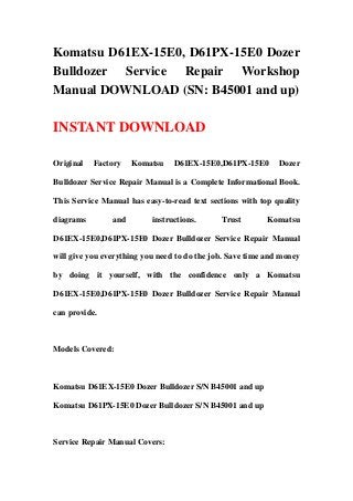 Komatsu D61EX-15E0, D61PX-15E0 Dozer
Bulldozer Service Repair Workshop
Manual DOWNLOAD (SN: B45001 and up)
INSTANT DOWNLOAD
Original Factory Komatsu D61EX-15E0,D61PX-15E0 Dozer
Bulldozer Service Repair Manual is a Complete Informational Book.
This Service Manual has easy-to-read text sections with top quality
diagrams and instructions. Trust Komatsu
D61EX-15E0,D61PX-15E0 Dozer Bulldozer Service Repair Manual
will give you everything you need to do the job. Save time and money
by doing it yourself, with the confidence only a Komatsu
D61EX-15E0,D61PX-15E0 Dozer Bulldozer Service Repair Manual
can provide.
Models Covered:
Komatsu D61EX-15E0 Dozer Bulldozer S/N B45001 and up
Komatsu D61PX-15E0 Dozer Bulldozer S/N B45001 and up
Service Repair Manual Covers:
 