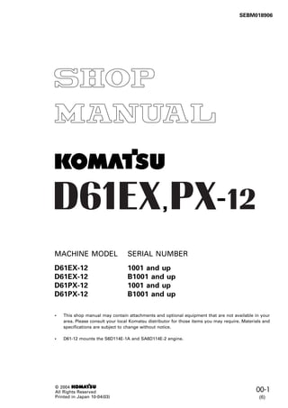 00-1
1
SEBM018906
, -
MACHINE MODEL SERIAL NUMBER
D61EX-12 1001 and up
D61EX-12 B1001 and up
D61PX-12 1001 and up
D61PX-12 B1001 and up
• This shop manual may contain attachments and optional equipment that are not available in your
area. Please consult your local Komatsu distributor for those items you may require. Materials and
specifications are subject to change without notice.
• D61-12 mounts the S6D114E-1A and SA6D114E-2 engine.
© 2004 1
All Rights Reserved
Printed in Japan 10-04(03) (6)
 