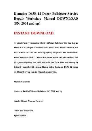 Komatsu D63E-12 Dozer Bulldozer Service
Repair Workshop Manual DOWNLOAD
(SN: 2001 and up)
INSTANT DOWNLOAD
Original Factory Komatsu D63E-12 Dozer Bulldozer Service Repair
Manual is a Complete Informational Book. This Service Manual has
easy-to-read text sections with top quality diagrams and instructions.
Trust Komatsu D63E-12 Dozer Bulldozer Service Repair Manual will
give you everything you need to do the job. Save time and money by
doing it yourself, with the confidence only a Komatsu D63E-12 Dozer
Bulldozer Service Repair Manual can provide.
Models Covered:
Komatsu D63E-12 Dozer Bulldozer S/N 2001 and up
Service Repair Manual Covers:
Index and Foreword
Specification
 
