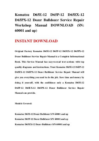 Komatsu D65E-12 D65P-12 D65EX-12
D65PX-12 Dozer Bulldozer Service Repair
Workshop Manual DOWNLOAD (SN:
60001 and up)
INSTANT DOWNLOAD
Original Factory Komatsu D65E-12 D65P-12 D65EX-12 D65PX-12
Dozer Bulldozer Service Repair Manual is a Complete Informational
Book. This Service Manual has easy-to-read text sections with top
quality diagrams and instructions. Trust Komatsu D65E-12 D65P-12
D65EX-12 D65PX-12 Dozer Bulldozer Service Repair Manual will
give you everything you need to do the job. Save time and money by
doing it yourself, with the confidence only a Komatsu D65E-12
D65P-12 D65EX-12 D65PX-12 Dozer Bulldozer Service Repair
Manual can provide.
Models Covered:
Komatsu D65E-12 Dozer Bulldozer S/N 60001 and up
Komatsu D65P-12 Dozer Bulldozer S/N 60001 and up
Komatsu D65EX-12 Dozer Bulldozer S/N 60001 and up
 