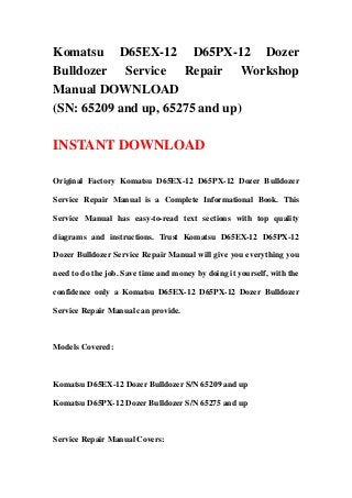 Komatsu D65EX-12 D65PX-12 Dozer
Bulldozer Service Repair Workshop
Manual DOWNLOAD
(SN: 65209 and up, 65275 and up)
INSTANT DOWNLOAD
Original Factory Komatsu D65EX-12 D65PX-12 Dozer Bulldozer
Service Repair Manual is a Complete Informational Book. This
Service Manual has easy-to-read text sections with top quality
diagrams and instructions. Trust Komatsu D65EX-12 D65PX-12
Dozer Bulldozer Service Repair Manual will give you everything you
need to do the job. Save time and money by doing it yourself, with the
confidence only a Komatsu D65EX-12 D65PX-12 Dozer Bulldozer
Service Repair Manual can provide.
Models Covered:
Komatsu D65EX-12 Dozer Bulldozer S/N 65209 and up
Komatsu D65PX-12 Dozer Bulldozer S/N 65275 and up
Service Repair Manual Covers:
 