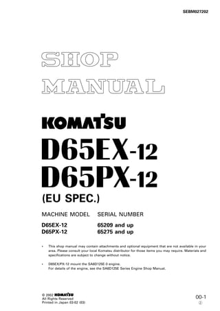 00-1
1
SEBM027202
MACHINE MODEL SERIAL NUMBER
D65EX-12 65209 and up
D65PX-12 65275 and up
• This shop manual may contain attachments and optional equipment that are not available in your
area. Please consult your local Komatsu distributor for those items you may require. Materials and
specifications are subject to change without notice.
• D65EX/PX-12 mount the SA6D125E-3 engine.
For details of the engine, see the SA6D125E Series Engine Shop Manual.
© 2002 1
All Rights Reserved
Printed in Japan 03-02 (03)
-
-
(EU SPEC.)
2
 