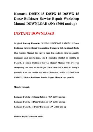 Komatsu D65EX-15 D65PX-15 D65WX-15
Dozer Bulldozer Service Repair Workshop
Manual DOWNLOAD (SN: 67001 and up)

INSTANT DOWNLOAD

Original Factory Komatsu D65EX-15 D65PX-15 D65WX-15 Dozer

Bulldozer Service Repair Manual is a Complete Informational Book.

This Service Manual has easy-to-read text sections with top quality

diagrams and instructions. Trust Komatsu D65EX-15 D65PX-15

D65WX-15 Dozer Bulldozer Service Repair Manual will give you

everything you need to do the job. Save time and money by doing it

yourself, with the confidence only a Komatsu D65EX-15 D65PX-15

D65WX-15 Dozer Bulldozer Service Repair Manual can provide.



Models Covered:



Komatsu D65EX-15 Dozer Bulldozer S/N 67001 and up

Komatsu D65PX-15 Dozer Bulldozer S/N 67001 and up

Komatsu D65WX-15 Dozer Bulldozer S/N 67001 and up



Service Repair Manual Covers:
 