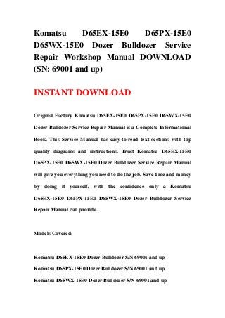 Komatsu D65EX-15E0 D65PX-15E0
D65WX-15E0 Dozer Bulldozer Service
Repair Workshop Manual DOWNLOAD
(SN: 69001 and up)
INSTANT DOWNLOAD
Original Factory Komatsu D65EX-15E0 D65PX-15E0 D65WX-15E0
Dozer Bulldozer Service Repair Manual is a Complete Informational
Book. This Service Manual has easy-to-read text sections with top
quality diagrams and instructions. Trust Komatsu D65EX-15E0
D65PX-15E0 D65WX-15E0 Dozer Bulldozer Service Repair Manual
will give you everything you need to do the job. Save time and money
by doing it yourself, with the confidence only a Komatsu
D65EX-15E0 D65PX-15E0 D65WX-15E0 Dozer Bulldozer Service
Repair Manual can provide.
Models Covered:
Komatsu D65EX-15E0 Dozer Bulldozer S/N 69001 and up
Komatsu D65PX-15E0 Dozer Bulldozer S/N 69001 and up
Komatsu D65WX-15E0 Dozer Bulldozer S/N 69001 and up
 