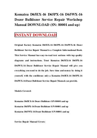 Komatsu D65EX-16 D65PX-16 D65WX-16
Dozer Bulldozer Service Repair Workshop
Manual DOWNLOAD (SN: 80001 and up)

INSTANT DOWNLOAD

Original Factory Komatsu D65EX-16 D65PX-16 D65WX-16 Dozer

Bulldozer Service Repair Manual is a Complete Informational Book.

This Service Manual has easy-to-read text sections with top quality

diagrams and instructions. Trust Komatsu D65EX-16 D65PX-16

D65WX-16 Dozer Bulldozer Service Repair Manual will give you

everything you need to do the job. Save time and money by doing it

yourself, with the confidence only a Komatsu D65EX-16 D65PX-16

D65WX-16 Dozer Bulldozer Service Repair Manual can provide.



Models Covered:



Komatsu D65EX-16 Dozer Bulldozer S/N 80001 and up

Komatsu D65PX-16 Dozer Bulldozer S/N 80001 and up

Komatsu D65WX-16 Dozer Bulldozer S/N 80001 and up



Service Repair Manual Covers:
 