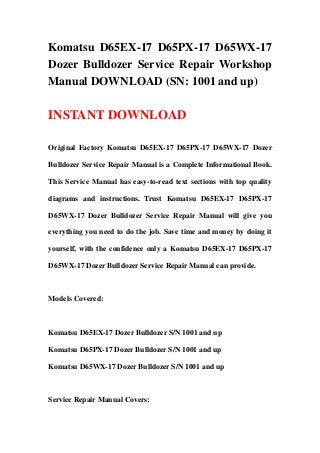 Komatsu D65EX-17 D65PX-17 D65WX-17
Dozer Bulldozer Service Repair Workshop
Manual DOWNLOAD (SN: 1001 and up)

INSTANT DOWNLOAD

Original Factory Komatsu D65EX-17 D65PX-17 D65WX-17 Dozer

Bulldozer Service Repair Manual is a Complete Informational Book.

This Service Manual has easy-to-read text sections with top quality

diagrams and instructions. Trust Komatsu D65EX-17 D65PX-17

D65WX-17 Dozer Bulldozer Service Repair Manual will give you

everything you need to do the job. Save time and money by doing it

yourself, with the confidence only a Komatsu D65EX-17 D65PX-17

D65WX-17 Dozer Bulldozer Service Repair Manual can provide.



Models Covered:



Komatsu D65EX-17 Dozer Bulldozer S/N 1001 and up

Komatsu D65PX-17 Dozer Bulldozer S/N 1001 and up

Komatsu D65WX-17 Dozer Bulldozer S/N 1001 and up



Service Repair Manual Covers:
 
