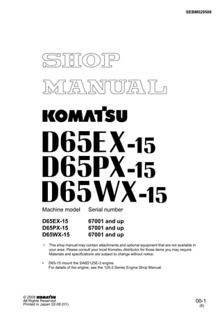 SEBM029508
Machine model Serial number
• This shop manual may contain attachments and optional equipment that are not available in
your area. Please consult your local Komatsu distributor for those items you may require.
Materials and specifications are subject to change without notice.
• D65-15 mount the SA6D125E-3 engine.
For details of the engine, see the 125-3 Series Engine Shop Manual.
D65EX-15 67001 and up
D65PX-15 67001 and up
D65WX-15 67001 and up
00-1
(8)
© 2008
All Rights Reserved
Printed in Japan 02-08 (01)
 