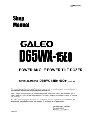 SEBM040800
Shop
Manual
D65WX-15EO
POWER ANGLE POWER TILT DOZER
SERIAL NUMBERS D65WX-15E0 69001 and up
This material is proprietary to Komatsu America Corp. and is not to be reproduced, used, or disclosed except in
accordance with written authorization from Komatsu America Corp.
It is our policy to improve our products whenever it is possible and practical to do so. We reserve the right to
make changes or improvements at any time without incurring any obligation to install such changes on products
sold previously.
Due to this continuous program of research and development, revisions may be made to this publication. It is
recommended that customers contact their distributor for information on the latest revision.
Copyright 2007 Komatsu
Printed in U.S.A.
Komatsu America Corp.
May 2007
 
