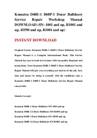 Komatsu D68E-1 D68P-1 Dozer Bulldozer
Service    Repair    Workshop   Manual
DOWNLOAD (SN: 1001 and up, B1001 and
up, 45590 and up, B1001 and up)

INSTANT DOWNLOAD

Original Factory Komatsu D68E-1 D68P-1 Dozer Bulldozer Service

Repair Manual is a Complete Informational Book. This Service

Manual has easy-to-read text sections with top quality diagrams and

instructions. Trust Komatsu D68E-1 D68P-1 Dozer Bulldozer Service

Repair Manual will give you everything you need to do the job. Save

time and money by doing it yourself, with the confidence only a

Komatsu D68E-1 D68P-1 Dozer Bulldozer Service Repair Manual

can provide.



Models Covered:



Komatsu D68E-1 Dozer Bulldozer S/N 1001 and up

Komatsu D68E-1A Dozer Bulldozer S/N B1001 and up

Komatsu D68P-1 Dozer Bulldozer S/N 45590 and up

Komatsu D68P-1A Dozer Bulldozer S/N B1001 and up
 