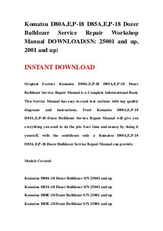 Komatsu D80A,E,P-18 D85A,E,P-18 Dozer
Bulldozer Service Repair Workshop
Manual DOWNLOAD(SN: 25001 and up,
2001 and up)
INSTANT DOWNLOAD
Original Factory Komatsu D80A,E,P-18 D85A,E,P-18 Dozer
Bulldozer Service Repair Manual is a Complete Informational Book.
This Service Manual has easy-to-read text sections with top quality
diagrams and instructions. Trust Komatsu D80A,E,P-18
D85A,E,P-18 Dozer Bulldozer Service Repair Manual will give you
everything you need to do the job. Save time and money by doing it
yourself, with the confidence only a Komatsu D80A,E,P-18
D85A,E,P-18 Dozer Bulldozer Service Repair Manual can provide.
Models Covered
Komatsu D80A-18 Dozer Bulldozer S/N 25001 and up
Komatsu D85A-18 Dozer Bulldozer S/N 25001 and up
Komatsu D80E-18 Dozer Bulldozer S/N 25001 and up
Komatsu D85E-18 Dozer Bulldozer S/N 25001 and up
 