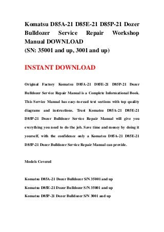 Komatsu D85A-21 D85E-21 D85P-21 Dozer
Bulldozer Service Repair Workshop
Manual DOWNLOAD
(SN: 35001 and up, 3001 and up)
INSTANT DOWNLOAD
Original Factory Komatsu D85A-21 D85E-21 D85P-21 Dozer
Bulldozer Service Repair Manual is a Complete Informational Book.
This Service Manual has easy-to-read text sections with top quality
diagrams and instructions. Trust Komatsu D85A-21 D85E-21
D85P-21 Dozer Bulldozer Service Repair Manual will give you
everything you need to do the job. Save time and money by doing it
yourself, with the confidence only a Komatsu D85A-21 D85E-21
D85P-21 Dozer Bulldozer Service Repair Manual can provide.
Models Covered
Komatsu D85A-21 Dozer Bulldozer S/N 35001 and up
Komatsu D85E-21 Dozer Bulldozer S/N 35001 and up
Komatsu D85P-21 Dozer Bulldozer S/N 3001 and up
 